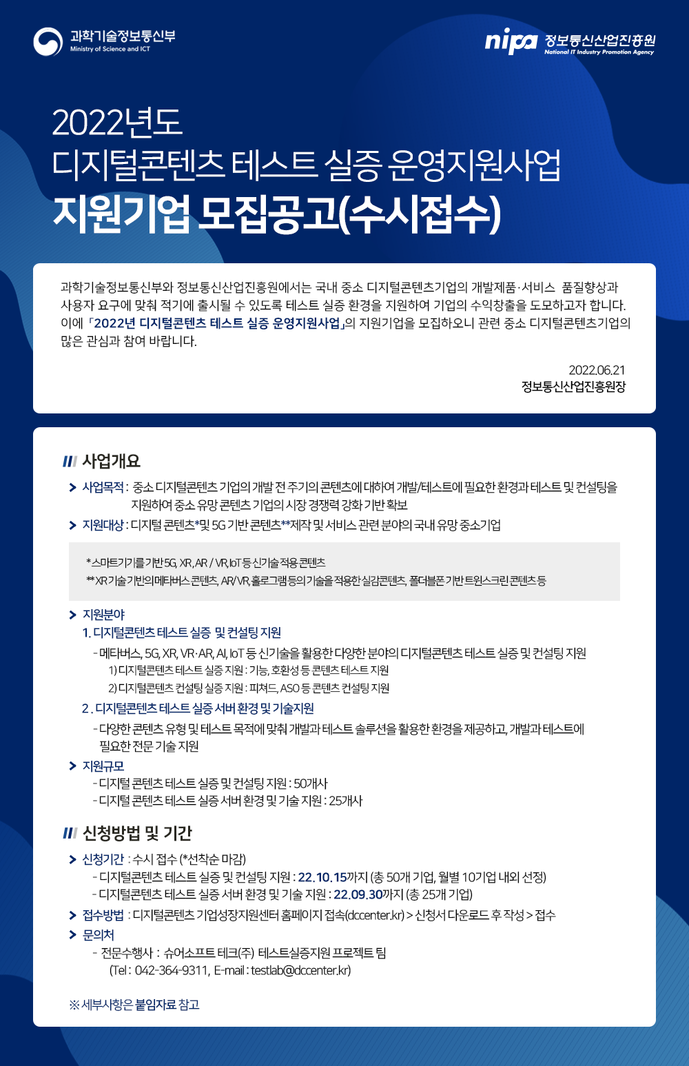2022년도 디지털콘텐츠 테스트 실증 운영지원사업 지원기업 모집공고(수시접수)  과학기술정보통신부와 정보통신산업진흥원에서는 국내 중소 디지털콘텐츠 기업의 개발제품·서비스 품질향상과  사용자 요구에 맞춰 적기에 출시될 수 있도록 테스트 실증 환경을 지원하여 기업의 수익창출을 도모하고자 합니다. 이에 「2022년 디지털콘텐츠 테스트 실증 운영지원사업」의 지원기업을 모집하오니 관련 중소 디지털콘텐츠기업의  많은 관심과 참여 바랍니다. 2022.06.21 정보통신산업진흥원장  사업개요 사업목적 : 중소 디지털콘텐츠 기업의 개발 전 주기의 콘텐츠에 대하여 개발/테스트에 필요한 환경과 테스트 및 컨설팅을 지원하여 중소 유망 콘텐츠 기업의 시장 경쟁력 강화 기반 확보 지원대상 : 디지털콘텐츠*및 5G 기반 콘텐츠**제작 및 서비스 관련 분야의 국내 유망 중소기업 *스마트기기를 기반 5G, XR, AR/VR, IoT 등 신기술 적용 콘텐츠 **XR 기술 기반의 메타버스 콘텐츠, AR/VR, 홀로그램 등의 기술을 적용한 실감콘텐츠, 폴더블폰 기반 트윈스크린콘텐츠 등 지원분야 1. 디지털콘텐츠 테스트 실증 및 컨설팅 지원 - 메타버스, 5G, XR, VR·AR, AI, IoT 등 신기술을 활용한 다양한 분야의 디지털콘텐츠 테스트 실증 및 컨설팅 지원 1) 디지털콘텐츠 테스트 실증 지원 : 기능, 호환성 등 콘텐츠 테스트 지원 2) 디지털콘텐츠 컨설팅 실증 지원 : 피쳐드, ASO 등 콘텐츠 컨설팅 지원 2. 디지털콘텐츠 테스트 실증 서버 환경 및 기술지원 - 다양한 콘텐츠 유형 및 테스트 목적에 맞춰 개발과 테스트 솔루션을 활용한 환경을 제공하고, 개발과 테스트에 필요한 전문 기술 지원 지원규모 - 디지털콘텐츠 테스트 실증 및 컨설팅 지원 : 50개사 - 디지털콘텐츠 테스트 실증 서버 환경 및 기술 지원 : 25개사 신청방법 및 기간 신청기간 : 수시접수 (*선착순 마감) - 디지털콘텐츠 테스트 실증 및 컨설팅 지원 : 22.10.15까지 (총 50개 기업, 월별 10기업 내외 선정) - 디지털콘텐츠 테스트 실증 서버 환경 및 기술 지원 : 22.09.30까지 (총 25개 기업) 접수방법 : 디지털콘텐츠 기업성장지원센터 홈페이지 접속(dccenter.kr)>신청서 다운로드 후 작성>접수 문의처 - 전문수행사 : 슈어소프트테크(주) 테스트실증지원 프로젝트 팀 (Tel : 042-364-9311, E-mail : testlab@dccenter.kr) ※ 세부사항은 붙임자료 참고